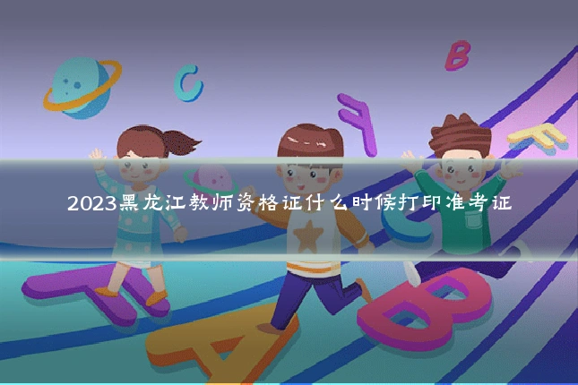 2023黑龙江教师资格证什么时候打印准考证