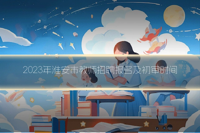 2023年淮安市教师招聘报名及初审时间