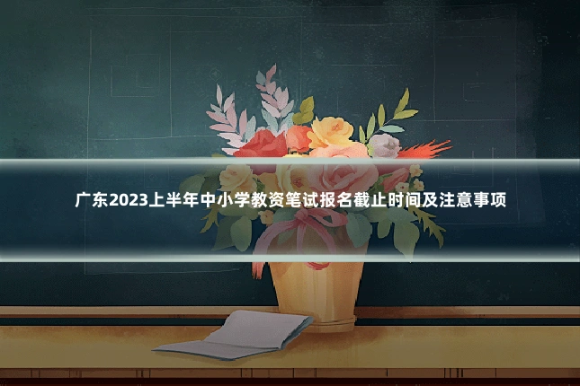 广东2023上半年中小学教资笔试报名截止时间及注意事项