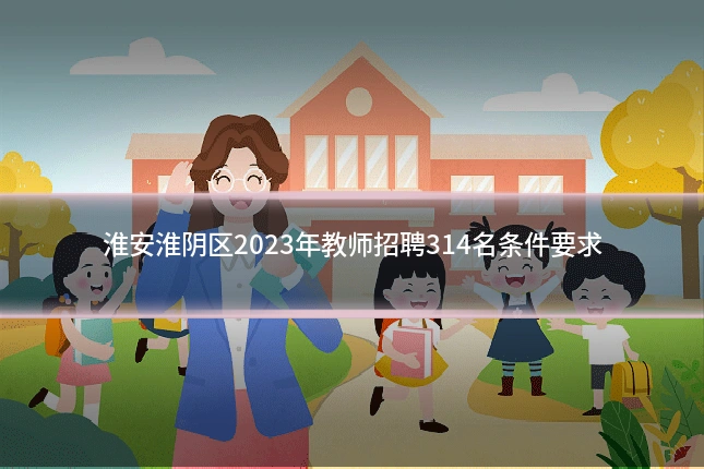 淮安淮阴区2023年教师招聘314名条件要求