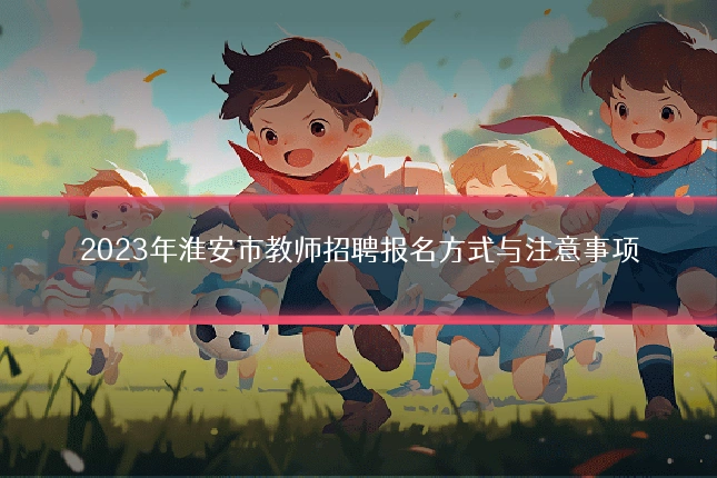 2023年淮安市教师招聘报名方式与注意事项