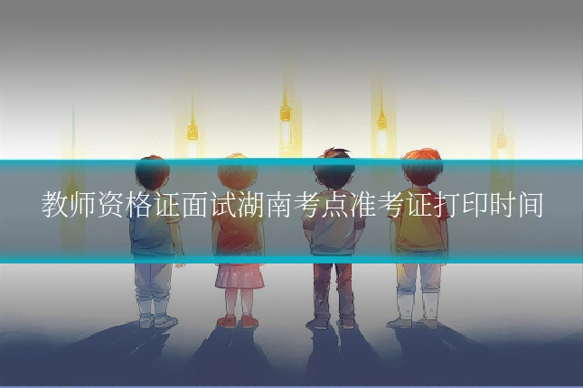教师资格证面试湖南考点准考证打印时间