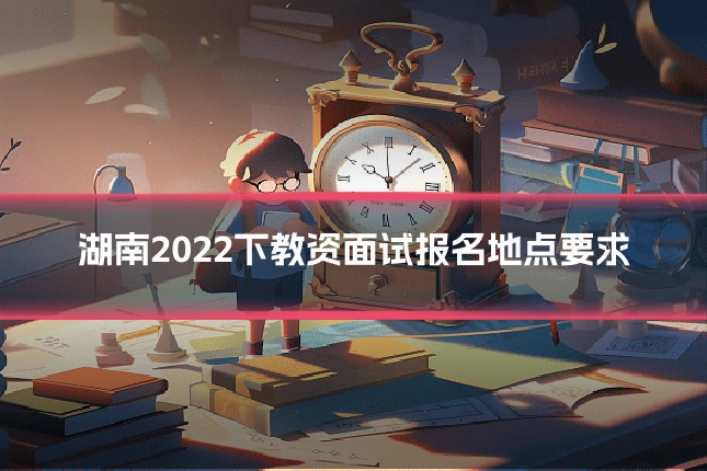 湖南2022下教资面试报名地点要求