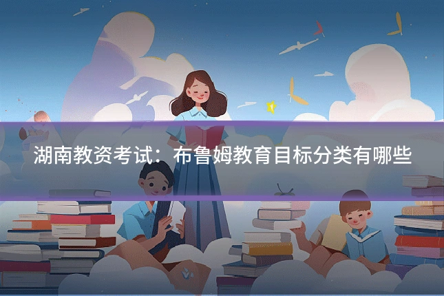 湖南教资考试：布鲁姆教育目标分类有哪些