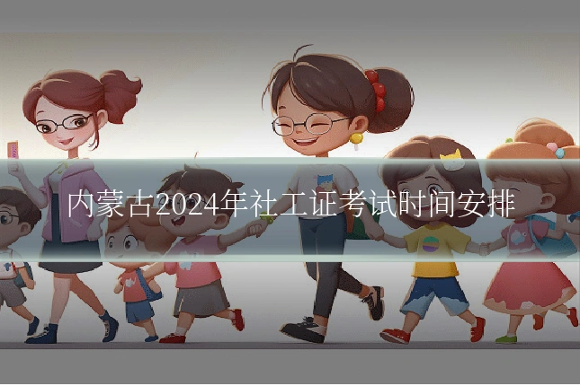 内蒙古2024年社工证考试时间安排