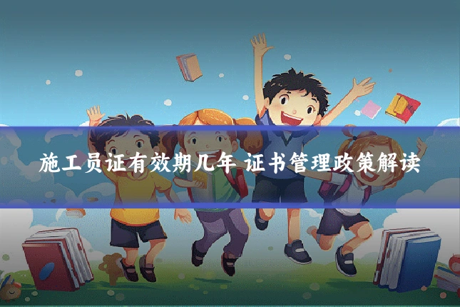施工员证有效期几年 证书管理政策解读