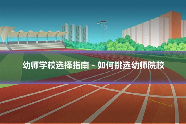 幼师学校选择指南 - 如何挑选幼师院校