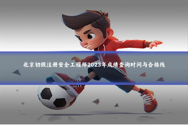 北京初级注册安全工程师2023年成绩查询时间与合格线