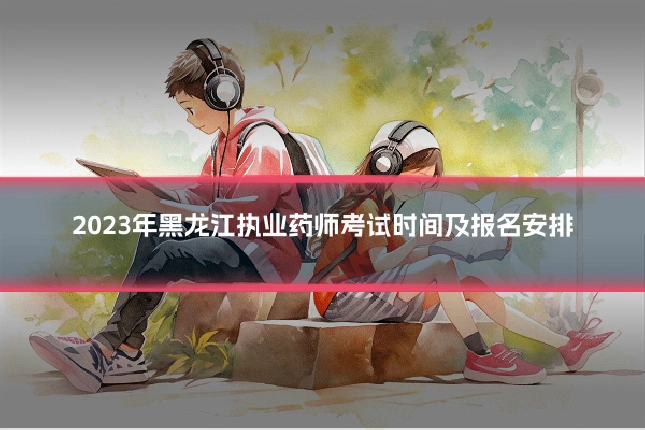 2023年黑龙江执业药师考试时间及报名安排