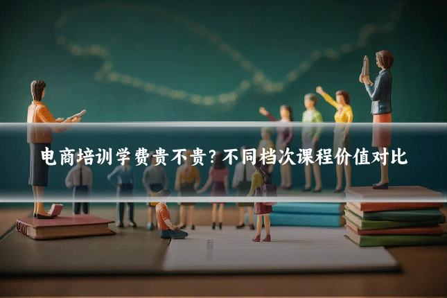 电商培训学费贵不贵?不同档次课程价值对比
