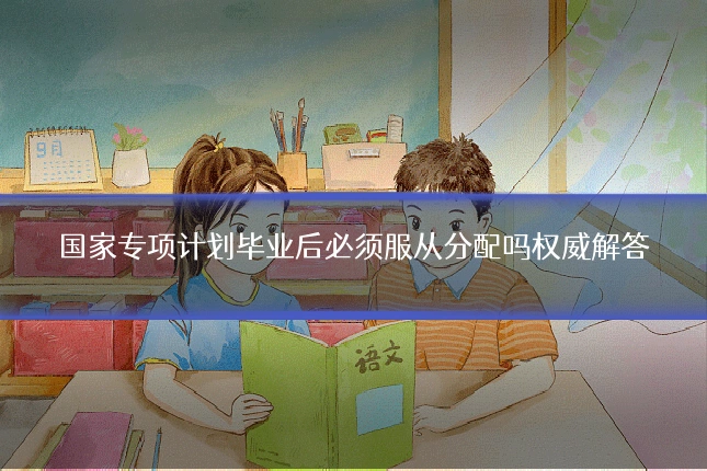 国家专项计划毕业后必须服从分配吗权威解答