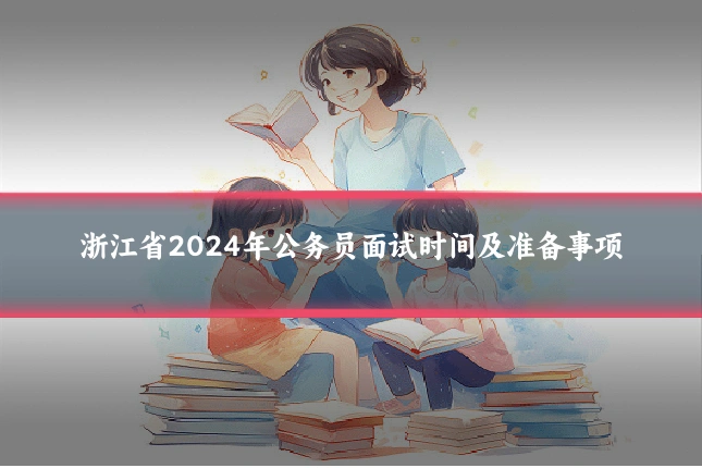浙江省2024年公务员面试时间及准备事项