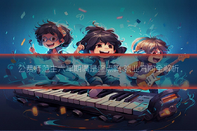 公费师范生六年期满是终点吗 就业方向全解析