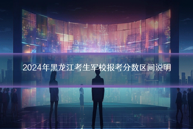 2024年黑龙江考生军校报考分数区间说明