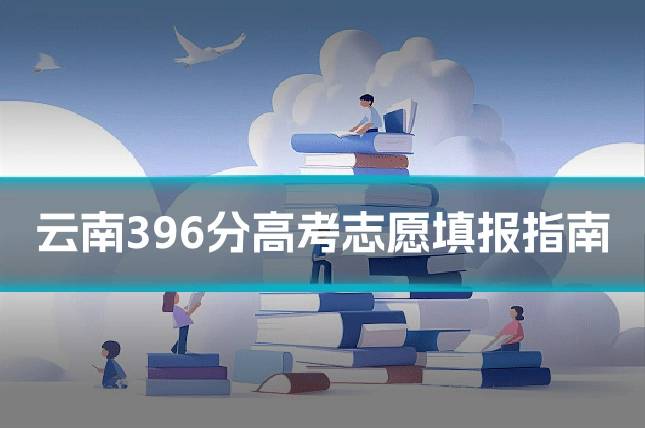 云南396分高考志愿填报指南