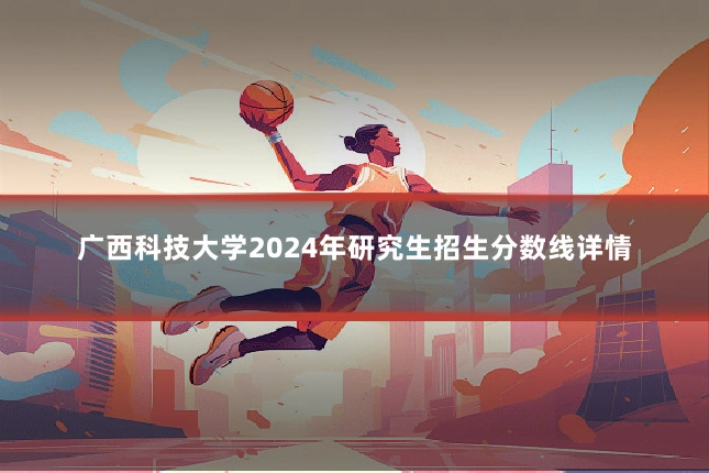 广西科技大学2024年研究生招生分数线详情