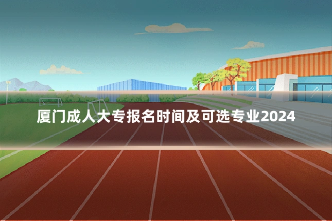 厦门成人大专报名时间及可选专业2024