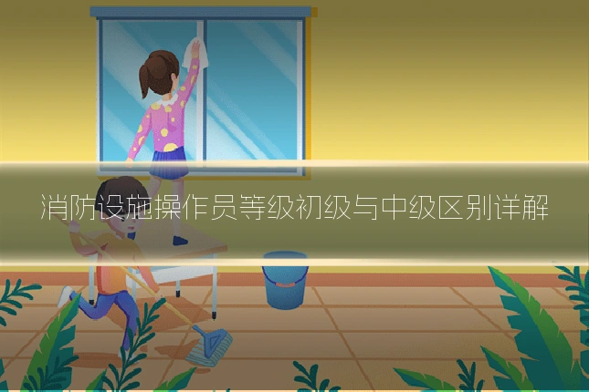消防设施操作员等级初级与中级区别详解