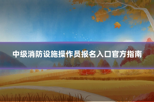 中级消防设施操作员报名入口官方指南