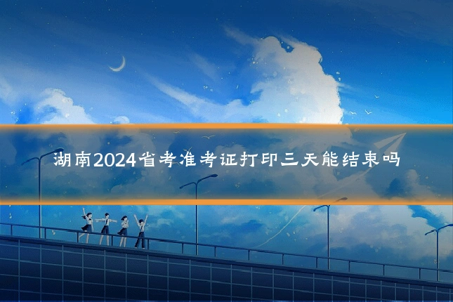 湖南2024省考准考证打印三天能结束吗