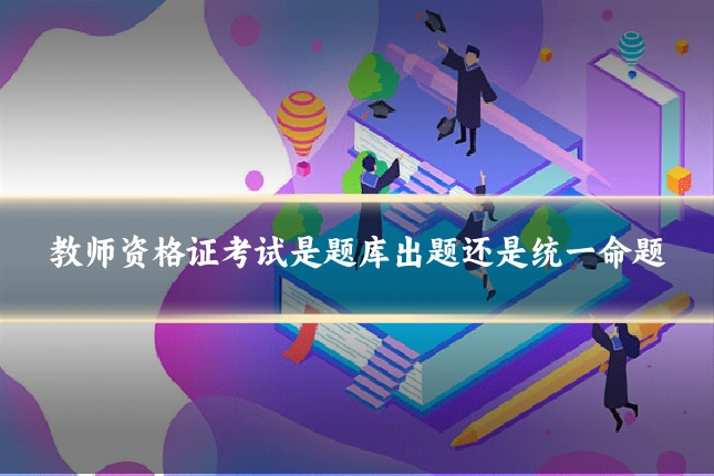 教师资格证考试是题库出题还是统一命题