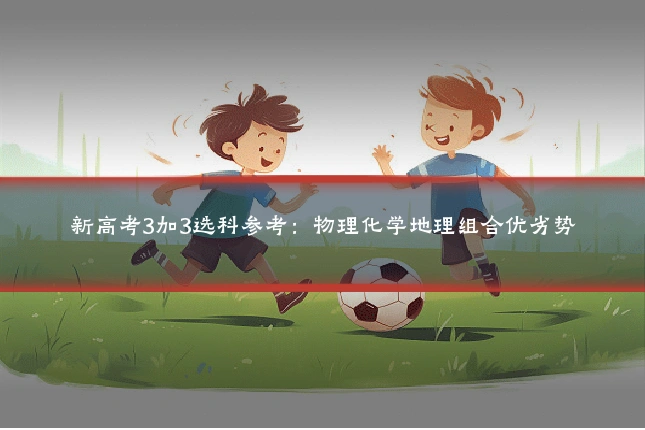 新高考3加3选科参考：物理化学地理组合优劣势