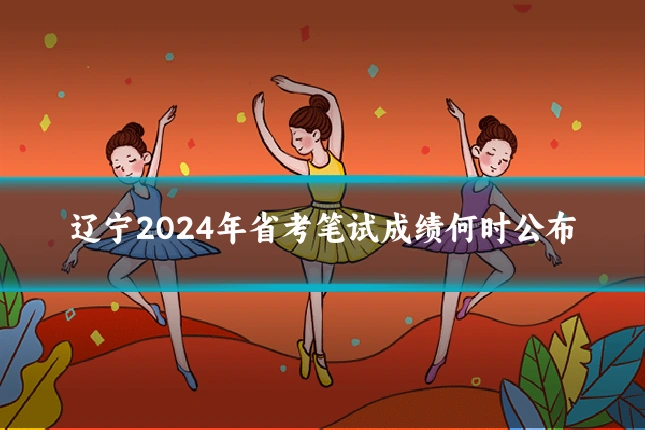 辽宁2024年省考笔试成绩何时公布