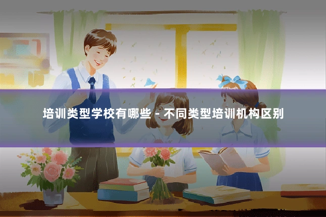 培训类型学校有哪些 - 不同类型培训机构区别