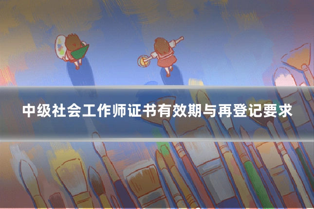 中级社会工作师证书有效期与再登记要求