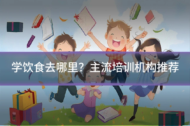 学饮食去哪里？主流培训机构推荐