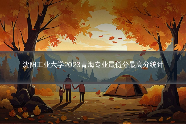 沈阳工业大学2023青海专业最低分最高分统计