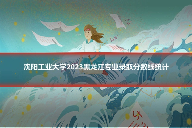沈阳工业大学2023黑龙江专业录取分数线统计