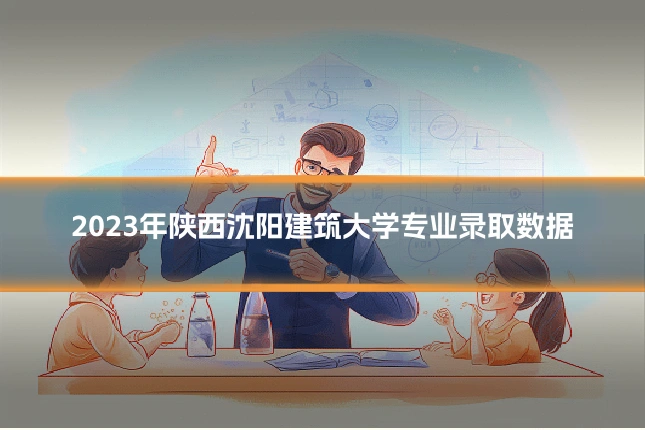 2023年陕西沈阳建筑大学专业录取数据