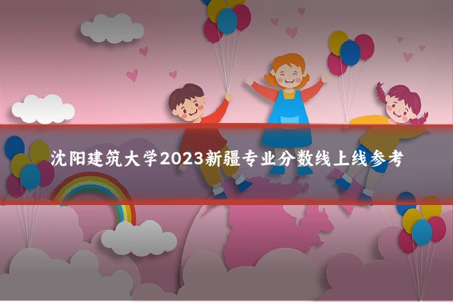 沈阳建筑大学2023新疆专业分数线上线参考