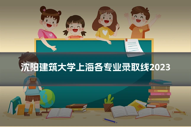 沈阳建筑大学上海各专业录取线2023