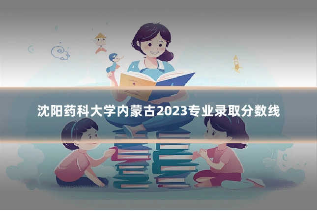 沈阳药科大学内蒙古2023专业录取分数线